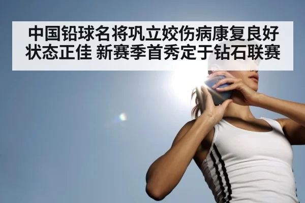 中国铅球名将巩立姣伤病康复良好状态正佳 新赛季首秀定于钻石联赛