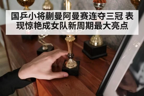 国乒小将蒯曼阿曼赛连夺三冠 表现惊艳成女队新周期最大亮点