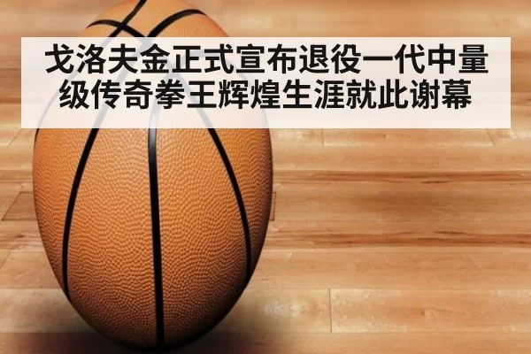 戈洛夫金正式宣布退役一代中量级传奇拳王辉煌生涯就此谢幕