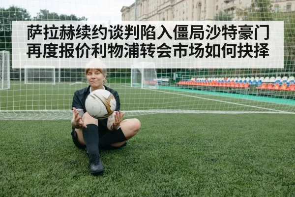 萨拉赫续约谈判陷入僵局沙特豪门再度报价利物浦转会市场如何抉择
